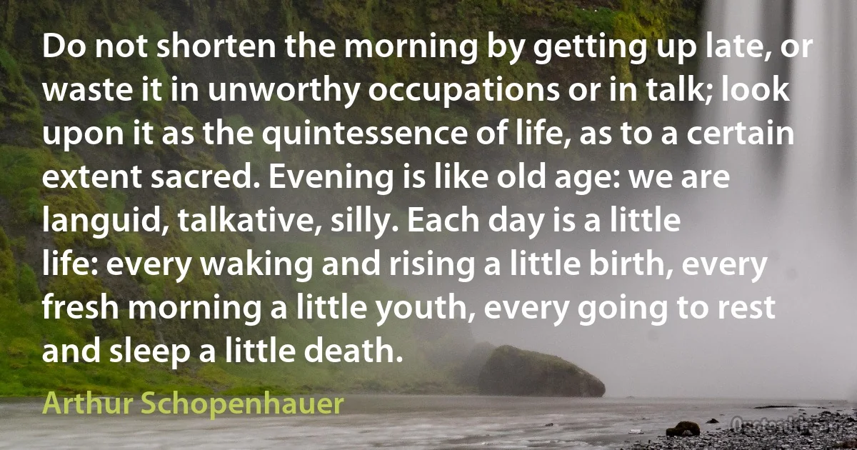 Do not shorten the morning by getting up late, or waste it in unworthy occupations or in talk; look upon it as the quintessence of life, as to a certain extent sacred. Evening is like old age: we are languid, talkative, silly. Each day is a little life: every waking and rising a little birth, every fresh morning a little youth, every going to rest and sleep a little death. (Arthur Schopenhauer)