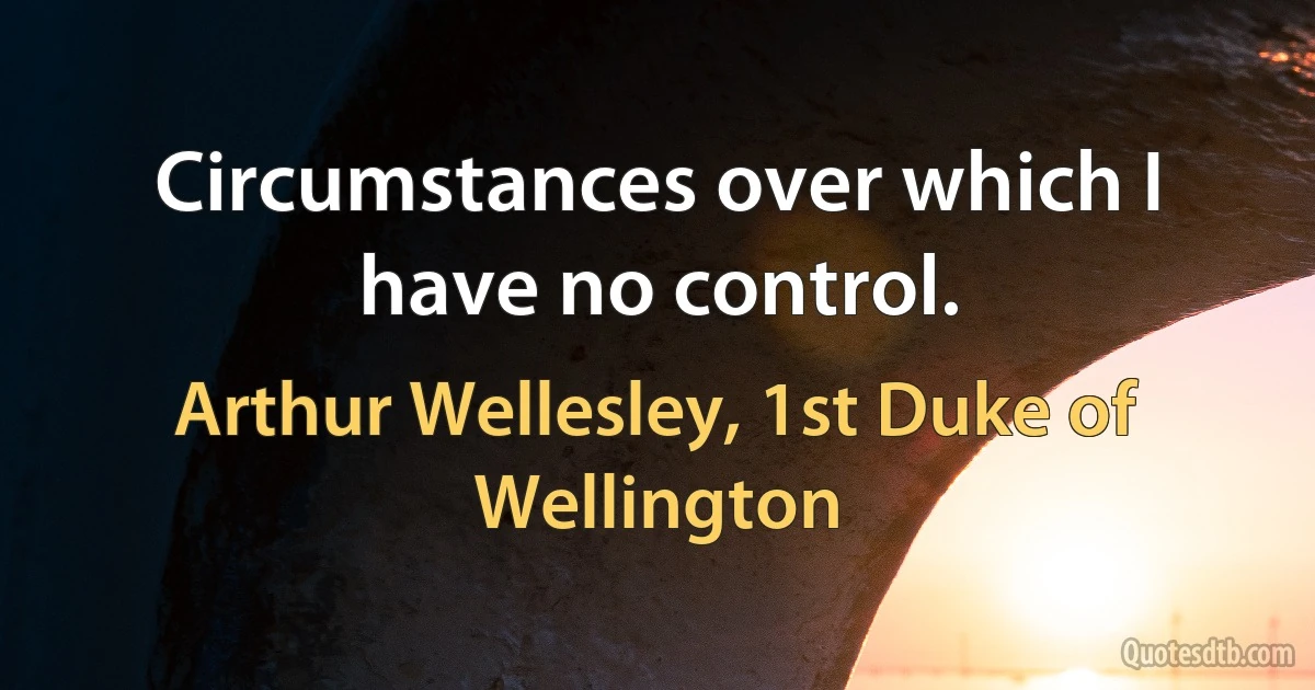 Circumstances over which I have no control. (Arthur Wellesley, 1st Duke of Wellington)