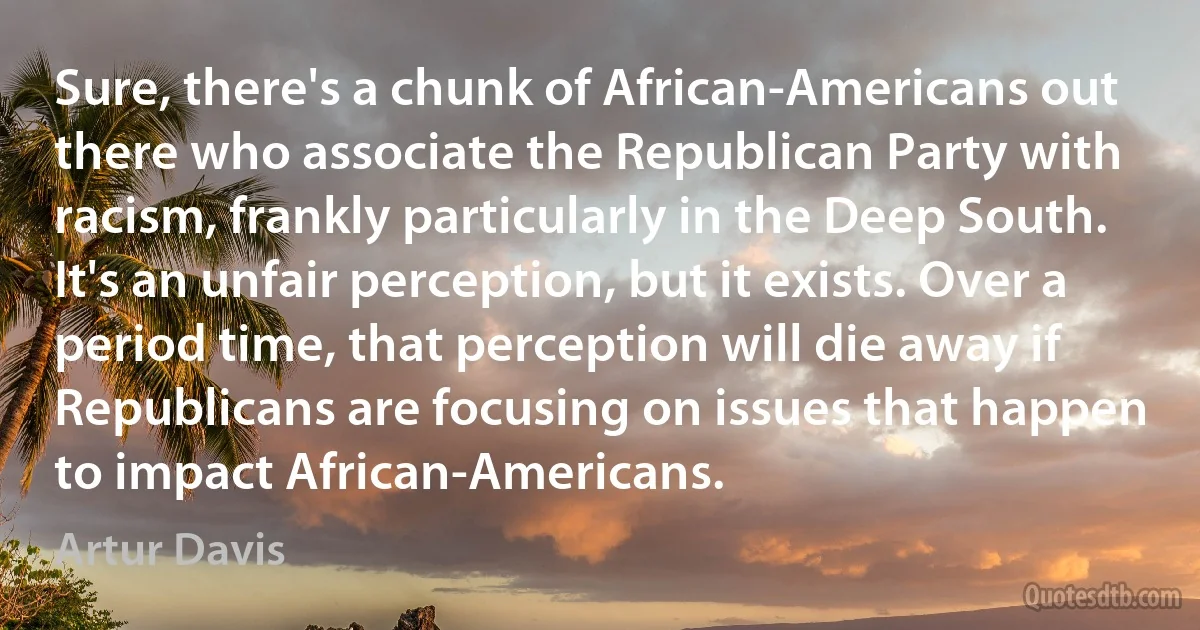 Sure, there's a chunk of African-Americans out there who associate the Republican Party with racism, frankly particularly in the Deep South. It's an unfair perception, but it exists. Over a period time, that perception will die away if Republicans are focusing on issues that happen to impact African-Americans. (Artur Davis)