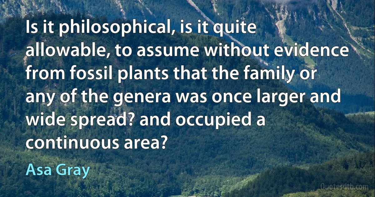 Is it philosophical, is it quite allowable, to assume without evidence from fossil plants that the family or any of the genera was once larger and wide spread? and occupied a continuous area? (Asa Gray)