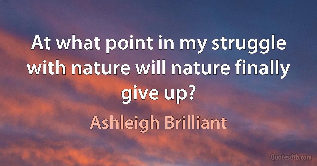 At what point in my struggle with nature will nature finally give up? (Ashleigh Brilliant)