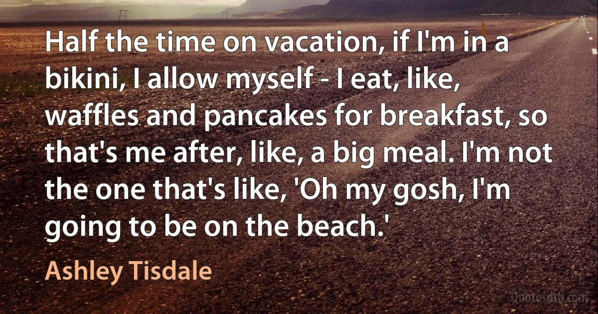 Half the time on vacation, if I'm in a bikini, I allow myself - I eat, like, waffles and pancakes for breakfast, so that's me after, like, a big meal. I'm not the one that's like, 'Oh my gosh, I'm going to be on the beach.' (Ashley Tisdale)