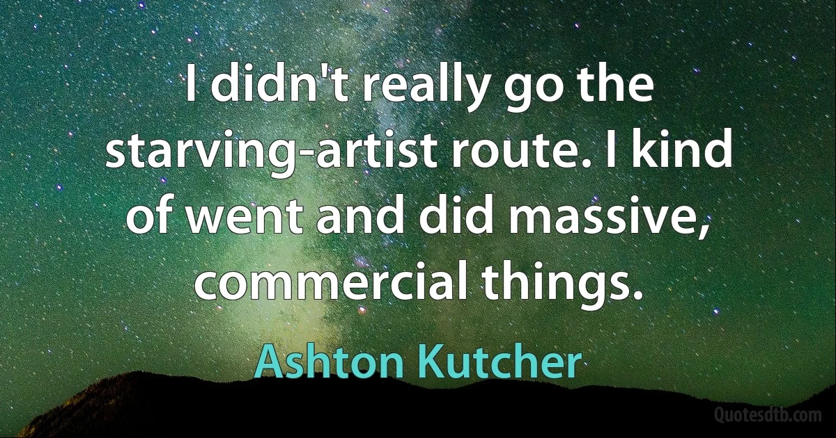 I didn't really go the starving-artist route. I kind of went and did massive, commercial things. (Ashton Kutcher)