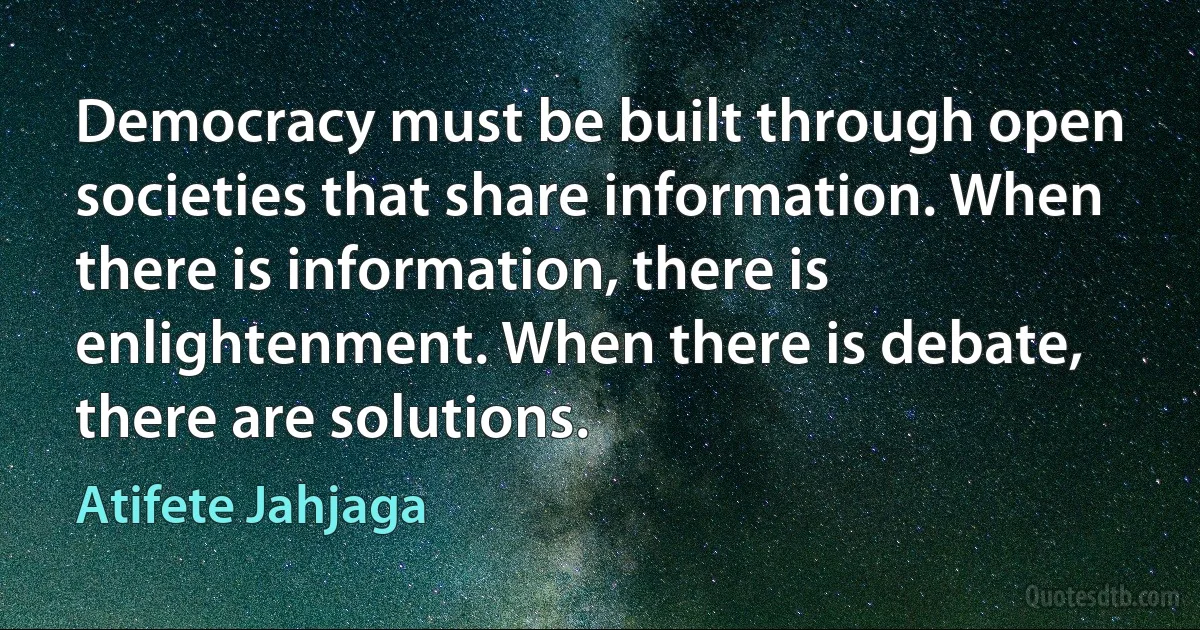 Democracy must be built through open societies that share information. When there is information, there is enlightenment. When there is debate, there are solutions. (Atifete Jahjaga)