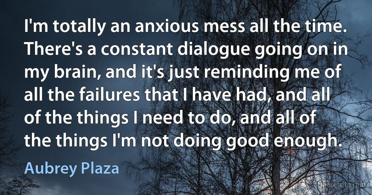 I'm totally an anxious mess all the time. There's a constant dialogue going on in my brain, and it's just reminding me of all the failures that I have had, and all of the things I need to do, and all of the things I'm not doing good enough. (Aubrey Plaza)