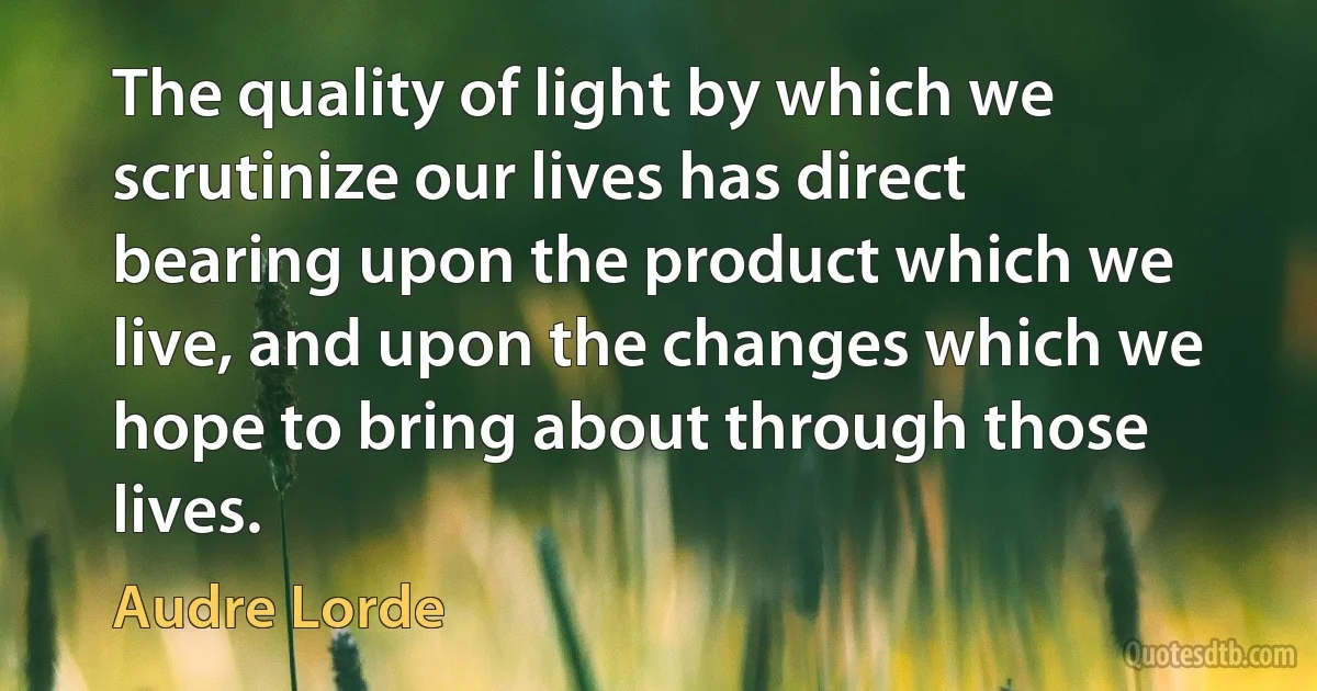 The quality of light by which we scrutinize our lives has direct bearing upon the product which we live, and upon the changes which we hope to bring about through those lives. (Audre Lorde)