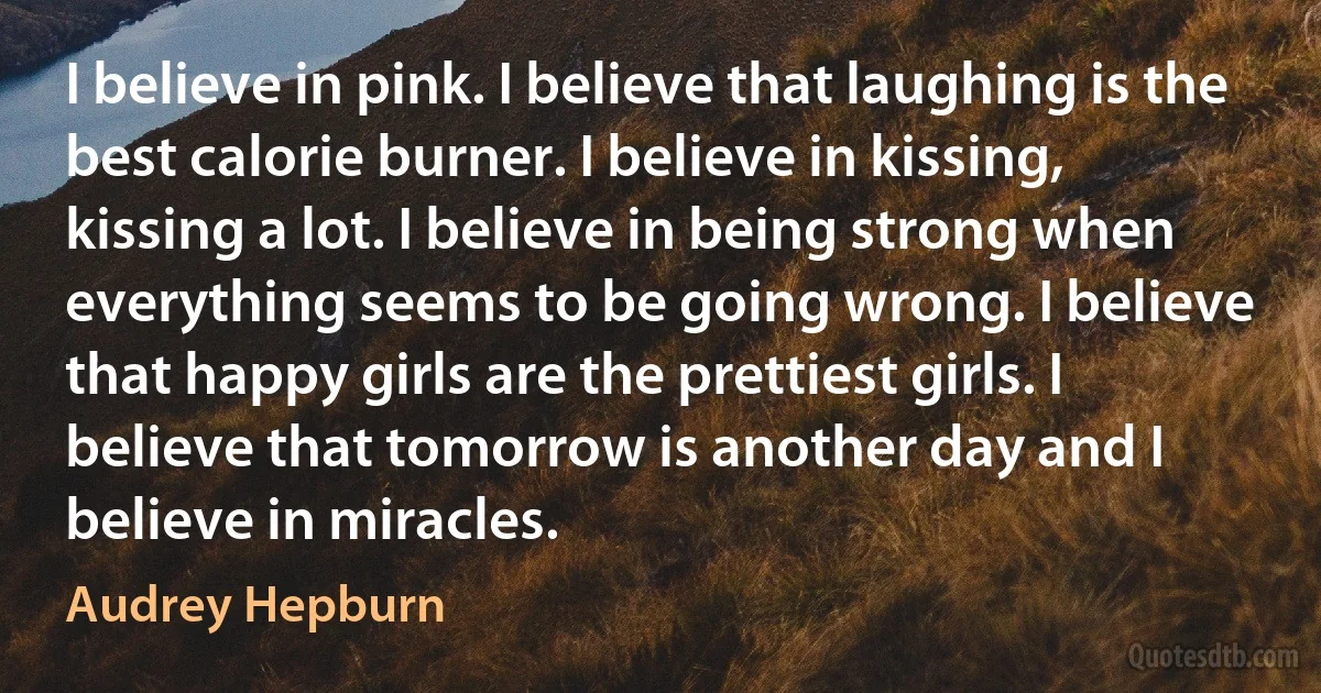 I believe in pink. I believe that laughing is the best calorie burner. I believe in kissing, kissing a lot. I believe in being strong when everything seems to be going wrong. I believe that happy girls are the prettiest girls. I believe that tomorrow is another day and I believe in miracles. (Audrey Hepburn)