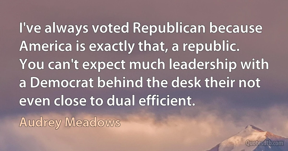 I've always voted Republican because America is exactly that, a republic. You can't expect much leadership with a Democrat behind the desk their not even close to dual efficient. (Audrey Meadows)