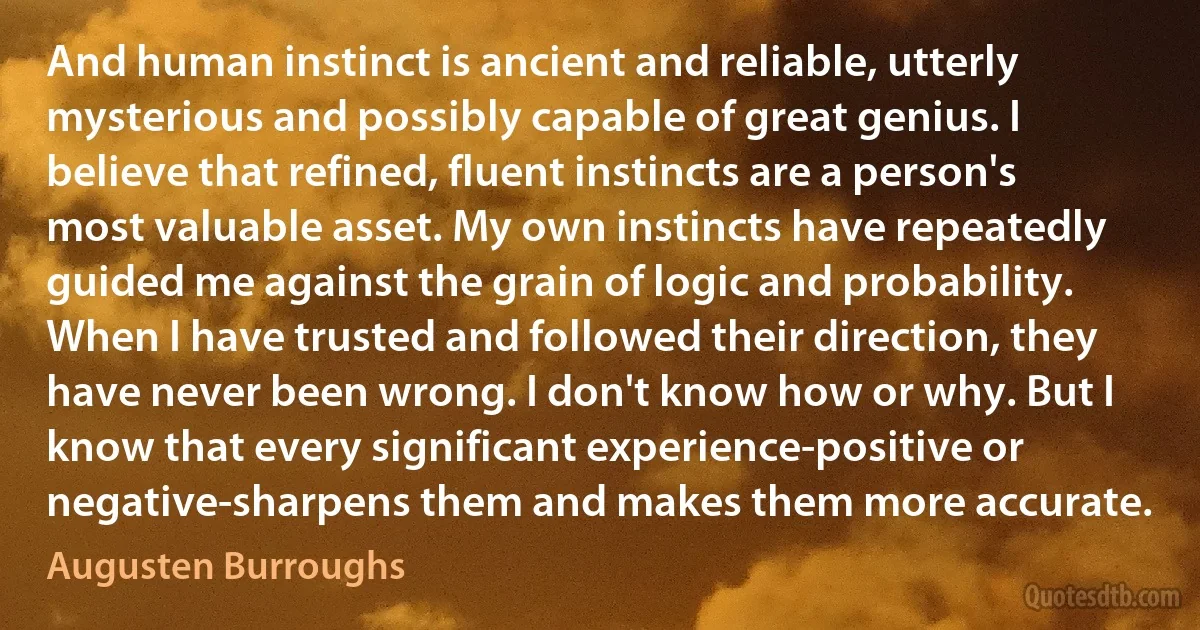 And human instinct is ancient and reliable, utterly mysterious and possibly capable of great genius. I believe that refined, fluent instincts are a person's most valuable asset. My own instincts have repeatedly guided me against the grain of logic and probability. When I have trusted and followed their direction, they have never been wrong. I don't know how or why. But I know that every significant experience-positive or negative-sharpens them and makes them more accurate. (Augusten Burroughs)