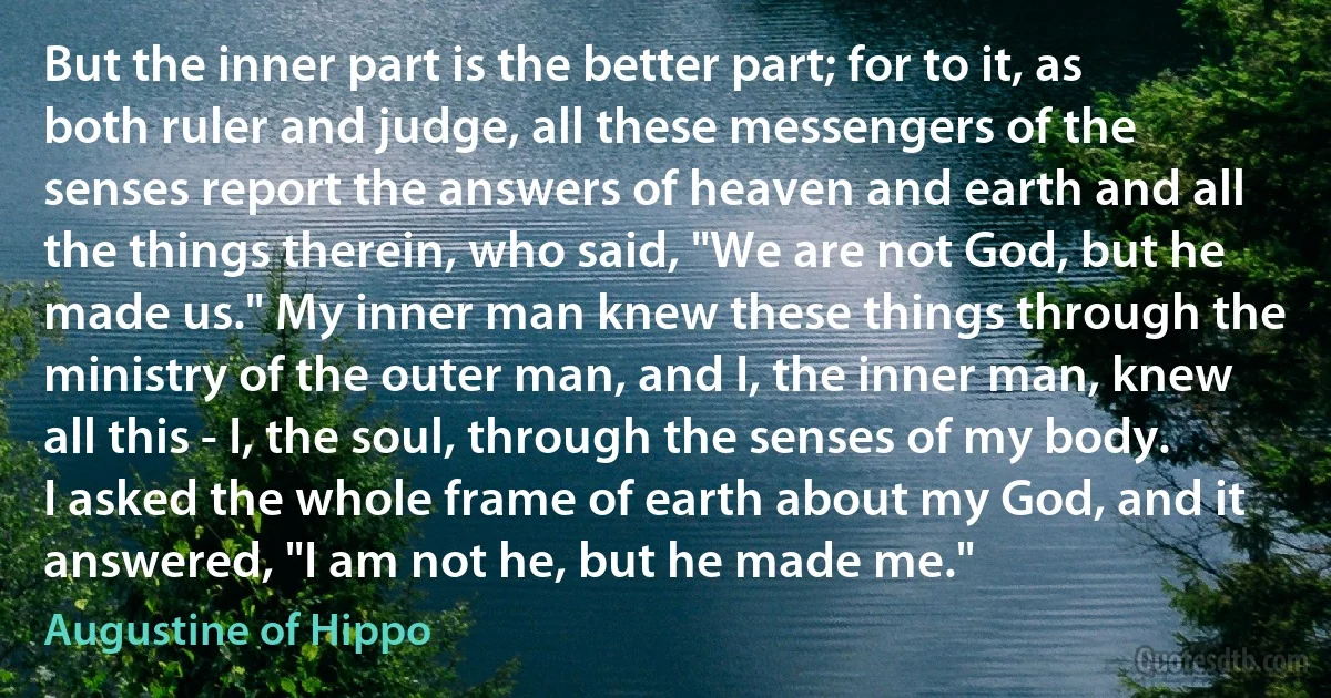 But the inner part is the better part; for to it, as both ruler and judge, all these messengers of the senses report the answers of heaven and earth and all the things therein, who said, "We are not God, but he made us." My inner man knew these things through the ministry of the outer man, and I, the inner man, knew all this - I, the soul, through the senses of my body. I asked the whole frame of earth about my God, and it answered, "I am not he, but he made me." (Augustine of Hippo)