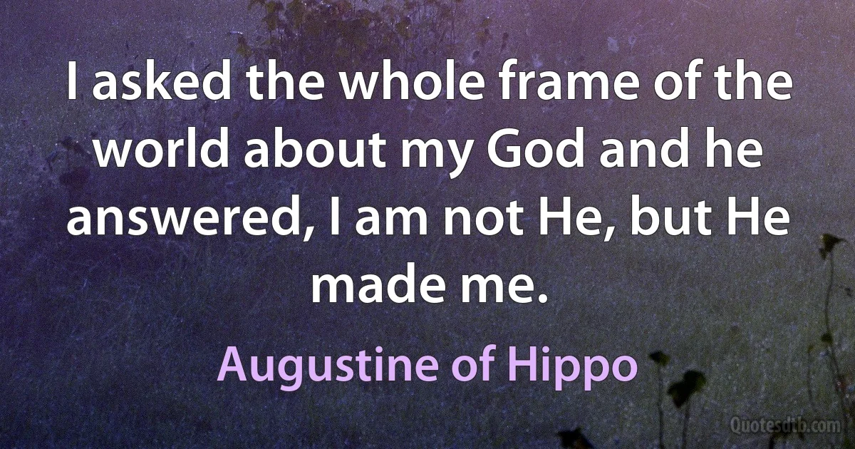 I asked the whole frame of the world about my God and he answered, I am not He, but He made me. (Augustine of Hippo)