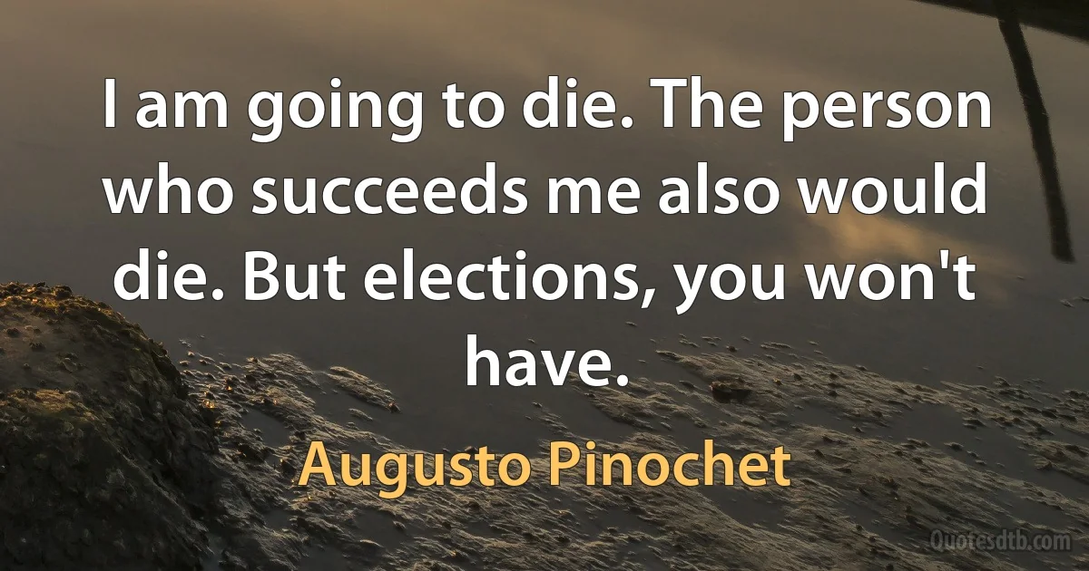 I am going to die. The person who succeeds me also would die. But elections, you won't have. (Augusto Pinochet)