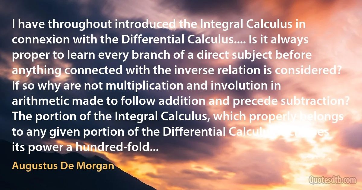 I have throughout introduced the Integral Calculus in connexion with the Differential Calculus.... Is it always proper to learn every branch of a direct subject before anything connected with the inverse relation is considered? If so why are not multiplication and involution in arithmetic made to follow addition and precede subtraction? The portion of the Integral Calculus, which properly belongs to any given portion of the Differential Calculus increases its power a hundred-fold... (Augustus De Morgan)