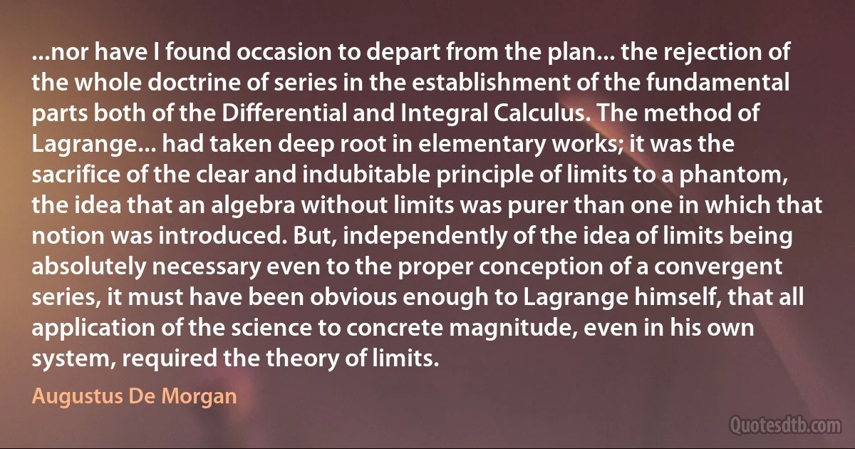 ...nor have I found occasion to depart from the plan... the rejection of the whole doctrine of series in the establishment of the fundamental parts both of the Differential and Integral Calculus. The method of Lagrange... had taken deep root in elementary works; it was the sacrifice of the clear and indubitable principle of limits to a phantom, the idea that an algebra without limits was purer than one in which that notion was introduced. But, independently of the idea of limits being absolutely necessary even to the proper conception of a convergent series, it must have been obvious enough to Lagrange himself, that all application of the science to concrete magnitude, even in his own system, required the theory of limits. (Augustus De Morgan)