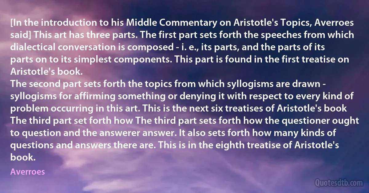 [In the introduction to his Middle Commentary on Aristotle's Topics, Averroes said] This art has three parts. The first part sets forth the speeches from which dialectical conversation is composed - i. e., its parts, and the parts of its parts on to its simplest components. This part is found in the first treatise on Aristotle's book.
The second part sets forth the topics from which syllogisms are drawn - syllogisms for affirming something or denying it with respect to every kind of problem occurring in this art. This is the next six treatises of Aristotle's book
The third part set forth how The third part sets forth how the questioner ought to question and the answerer answer. It also sets forth how many kinds of questions and answers there are. This is in the eighth treatise of Aristotle's book. (Averroes)