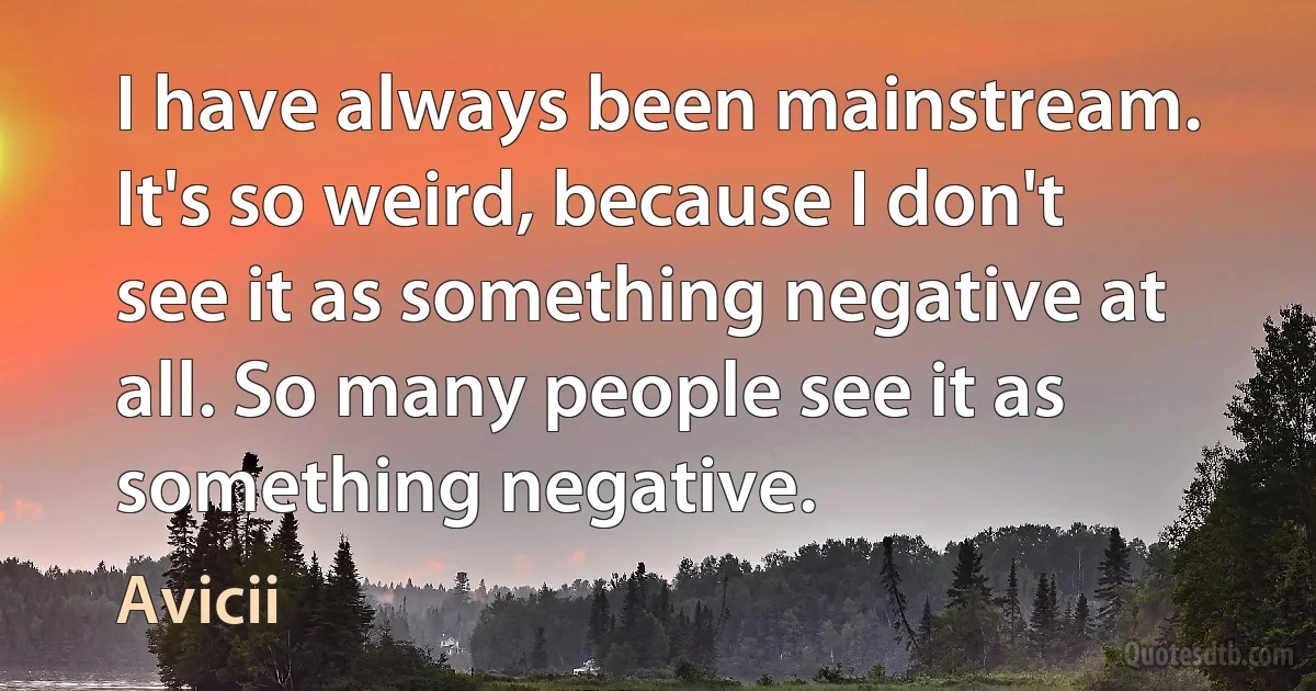 I have always been mainstream. It's so weird, because I don't see it as something negative at all. So many people see it as something negative. (Avicii)