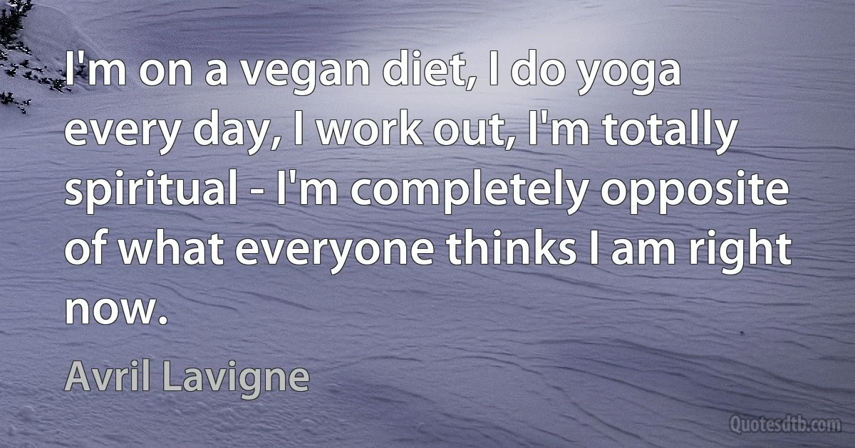 I'm on a vegan diet, I do yoga every day, I work out, I'm totally spiritual - I'm completely opposite of what everyone thinks I am right now. (Avril Lavigne)