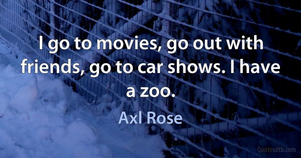 I go to movies, go out with friends, go to car shows. I have a zoo. (Axl Rose)