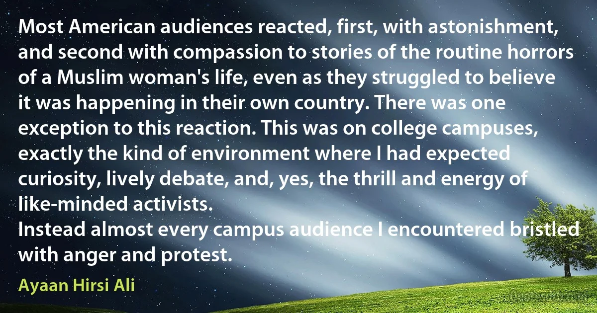 Most American audiences reacted, first, with astonishment, and second with compassion to stories of the routine horrors of a Muslim woman's life, even as they struggled to believe it was happening in their own country. There was one exception to this reaction. This was on college campuses, exactly the kind of environment where I had expected curiosity, lively debate, and, yes, the thrill and energy of like-minded activists.
Instead almost every campus audience I encountered bristled with anger and protest. (Ayaan Hirsi Ali)