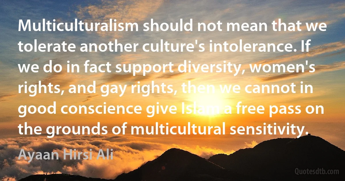 Multiculturalism should not mean that we tolerate another culture's intolerance. If we do in fact support diversity, women's rights, and gay rights, then we cannot in good conscience give Islam a free pass on the grounds of multicultural sensitivity. (Ayaan Hirsi Ali)