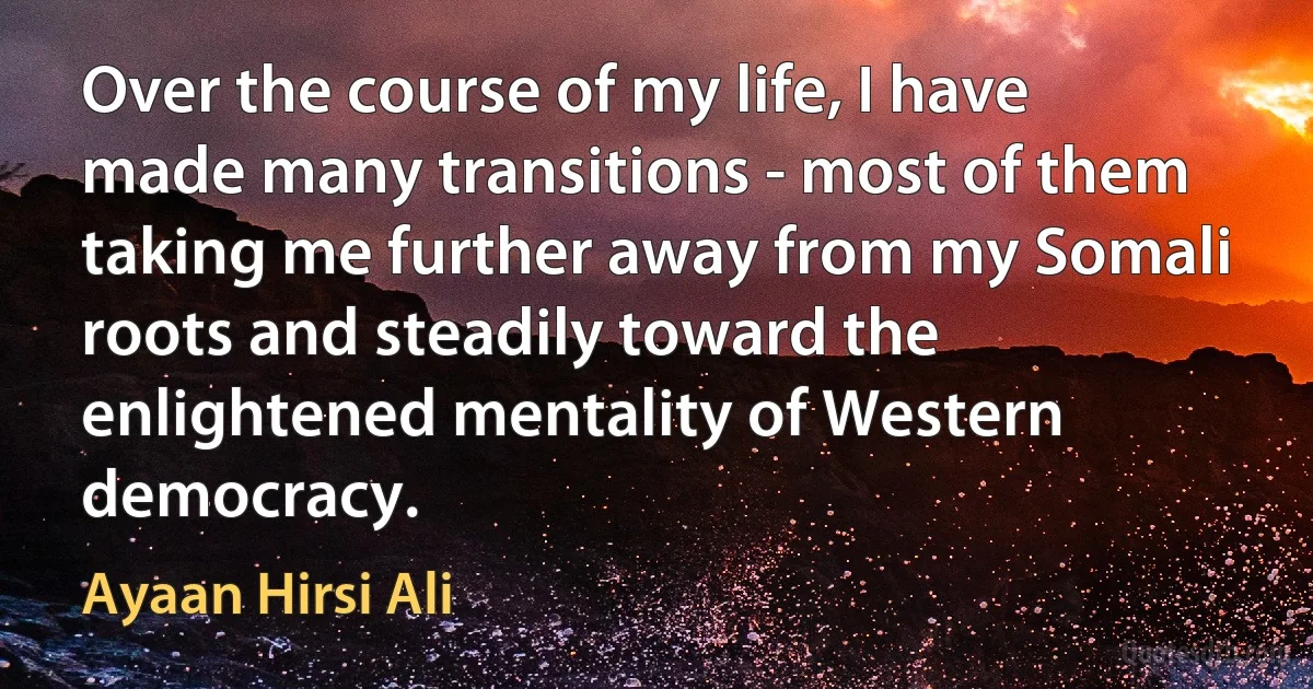 Over the course of my life, I have made many transitions - most of them taking me further away from my Somali roots and steadily toward the enlightened mentality of Western democracy. (Ayaan Hirsi Ali)