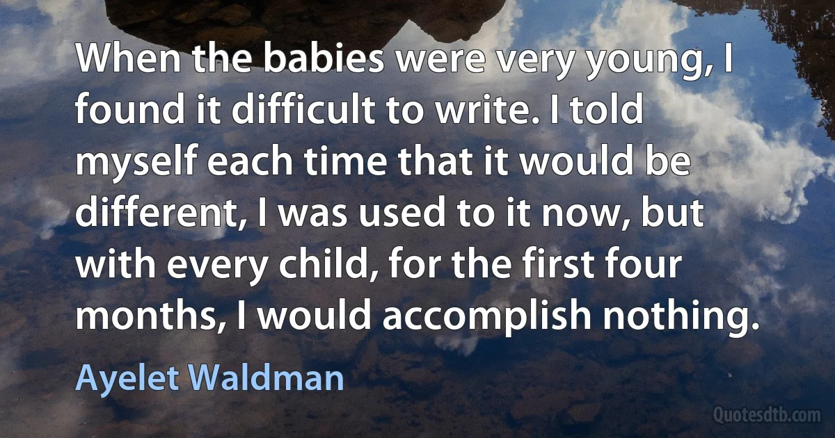 When the babies were very young, I found it difficult to write. I told myself each time that it would be different, I was used to it now, but with every child, for the first four months, I would accomplish nothing. (Ayelet Waldman)