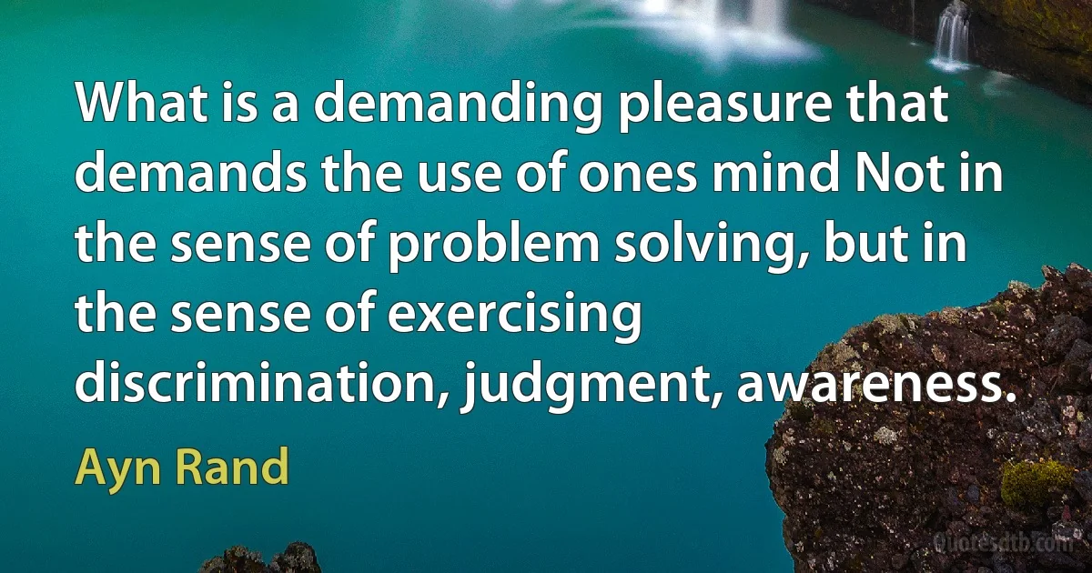 What is a demanding pleasure that demands the use of ones mind Not in the sense of problem solving, but in the sense of exercising discrimination, judgment, awareness. (Ayn Rand)