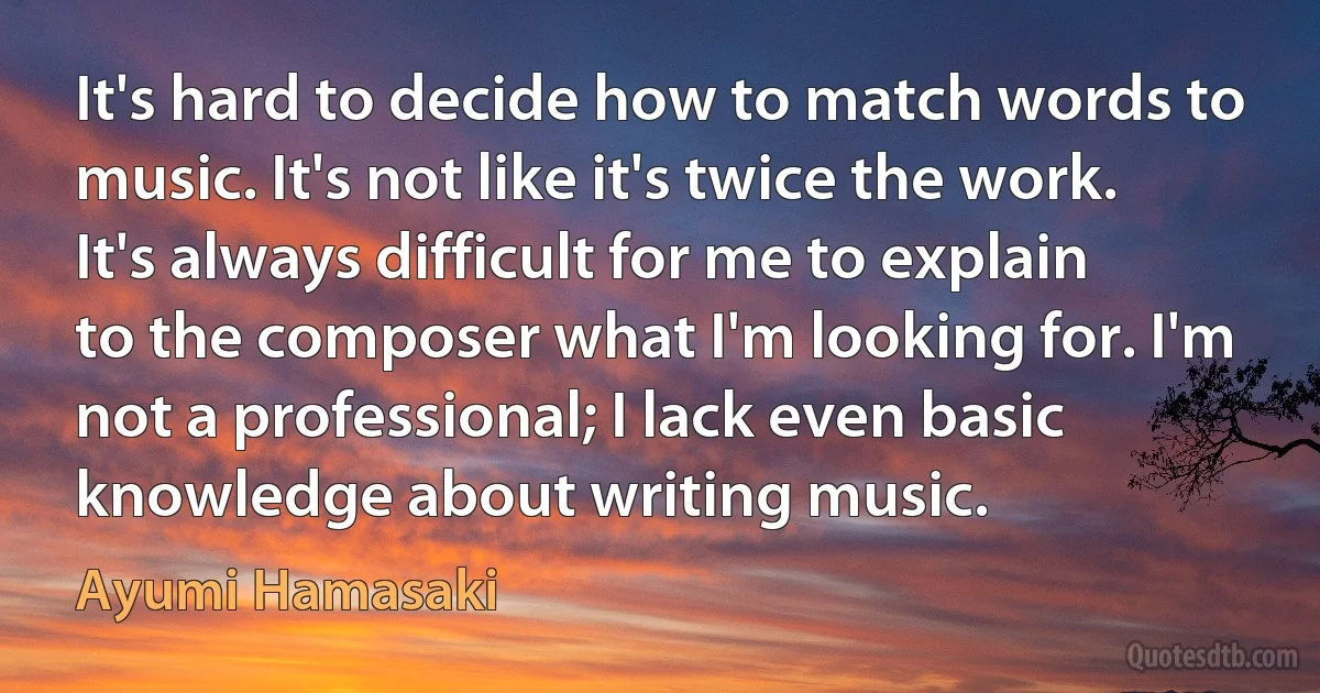 It's hard to decide how to match words to music. It's not like it's twice the work. It's always difficult for me to explain to the composer what I'm looking for. I'm not a professional; I lack even basic knowledge about writing music. (Ayumi Hamasaki)