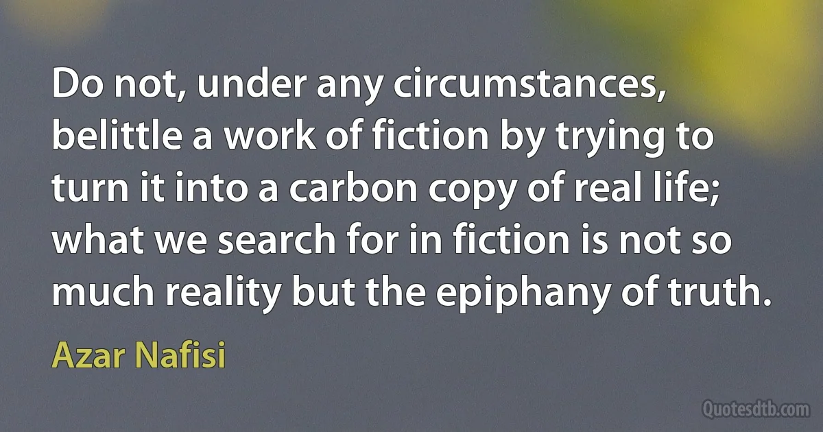 Do not, under any circumstances, belittle a work of fiction by trying to turn it into a carbon copy of real life; what we search for in fiction is not so much reality but the epiphany of truth. (Azar Nafisi)