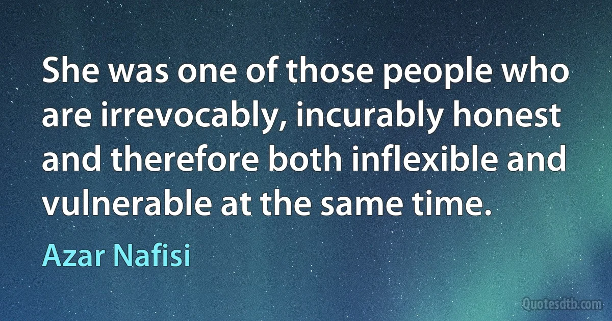 She was one of those people who are irrevocably, incurably honest and therefore both inflexible and vulnerable at the same time. (Azar Nafisi)