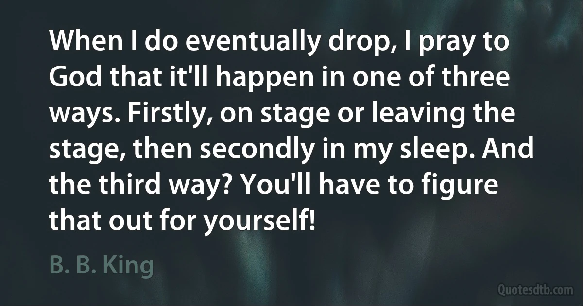 When I do eventually drop, I pray to God that it'll happen in one of three ways. Firstly, on stage or leaving the stage, then secondly in my sleep. And the third way? You'll have to figure that out for yourself! (B. B. King)