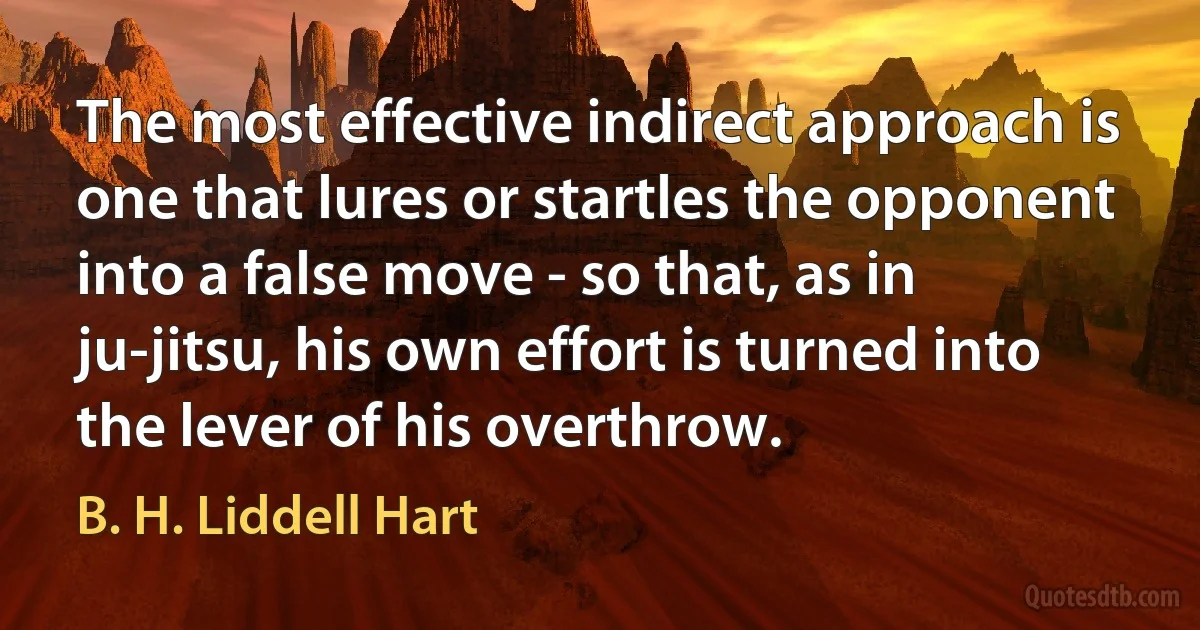 The most effective indirect approach is one that lures or startles the opponent into a false move - so that, as in ju-jitsu, his own effort is turned into the lever of his overthrow. (B. H. Liddell Hart)