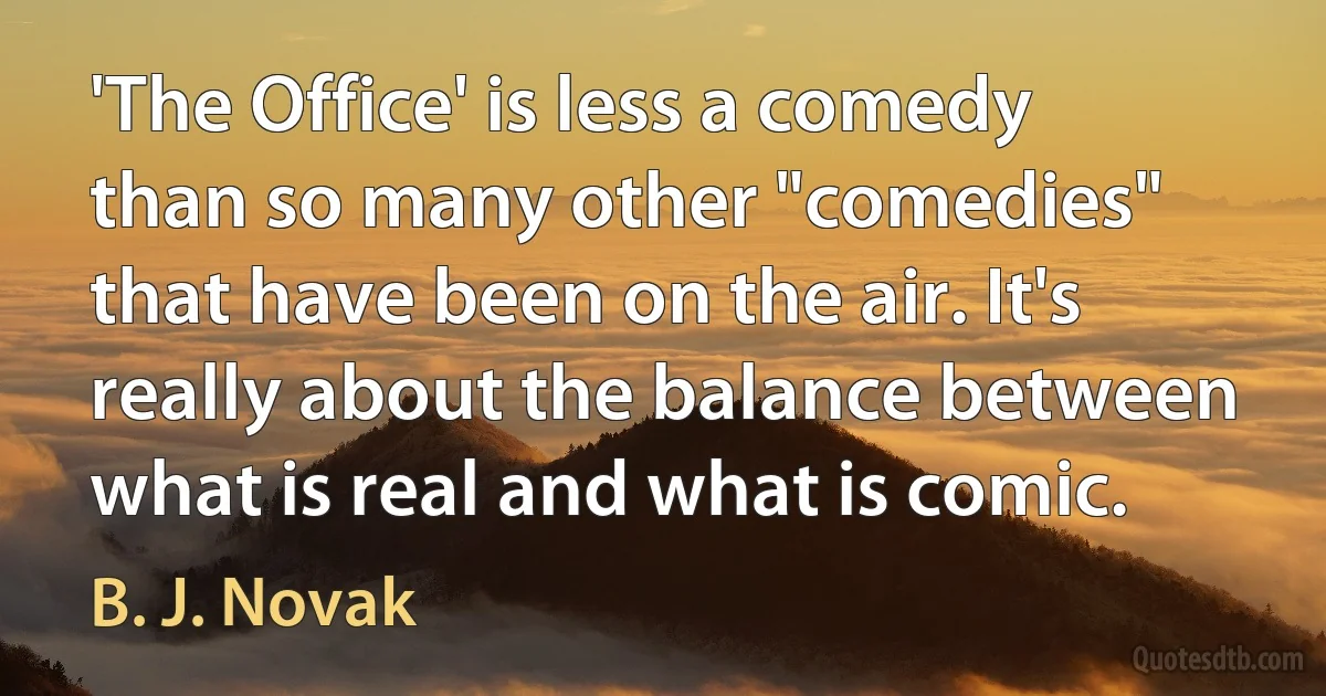 'The Office' is less a comedy than so many other "comedies" that have been on the air. It's really about the balance between what is real and what is comic. (B. J. Novak)