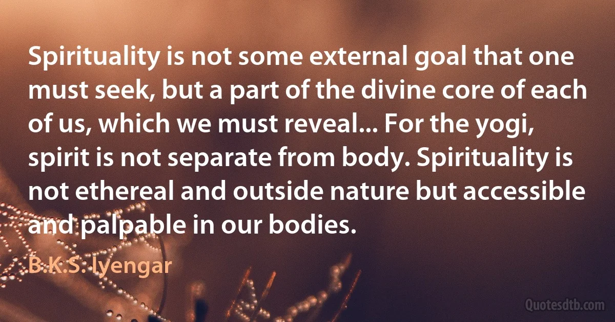 Spirituality is not some external goal that one must seek, but a part of the divine core of each of us, which we must reveal... For the yogi, spirit is not separate from body. Spirituality is not ethereal and outside nature but accessible and palpable in our bodies. (B.K.S. Iyengar)