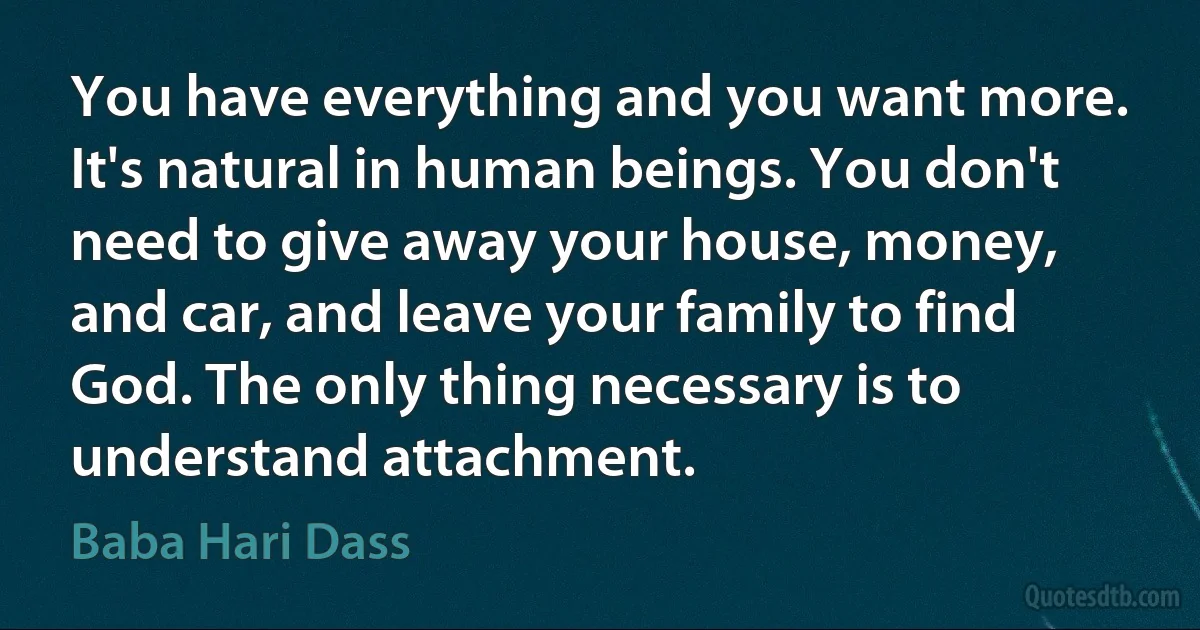 You have everything and you want more. It's natural in human beings. You don't need to give away your house, money, and car, and leave your family to find God. The only thing necessary is to understand attachment. (Baba Hari Dass)