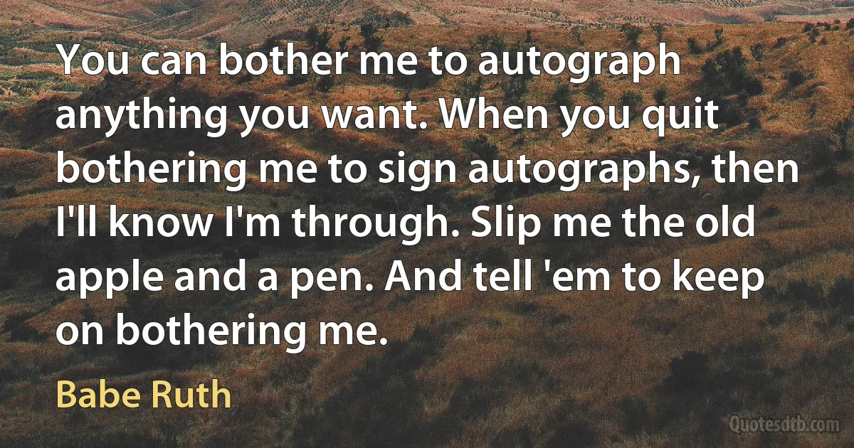 You can bother me to autograph anything you want. When you quit bothering me to sign autographs, then I'll know I'm through. Slip me the old apple and a pen. And tell 'em to keep on bothering me. (Babe Ruth)