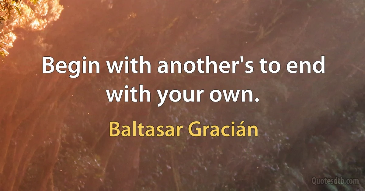 Begin with another's to end with your own. (Baltasar Gracián)