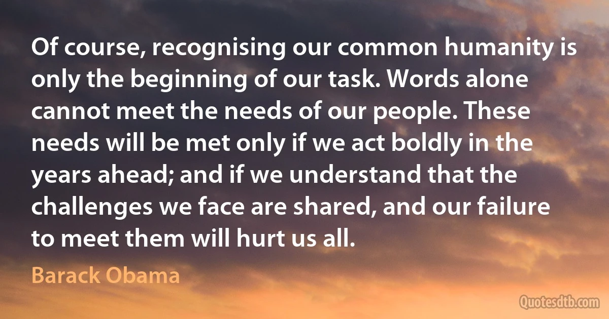 Of course, recognising our common humanity is only the beginning of our task. Words alone cannot meet the needs of our people. These needs will be met only if we act boldly in the years ahead; and if we understand that the challenges we face are shared, and our failure to meet them will hurt us all. (Barack Obama)