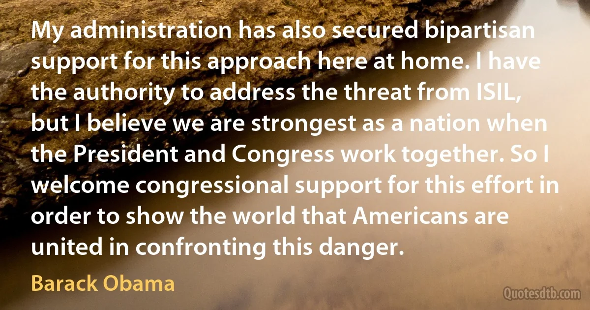 My administration has also secured bipartisan support for this approach here at home. I have the authority to address the threat from ISIL, but I believe we are strongest as a nation when the President and Congress work together. So I welcome congressional support for this effort in order to show the world that Americans are united in confronting this danger. (Barack Obama)