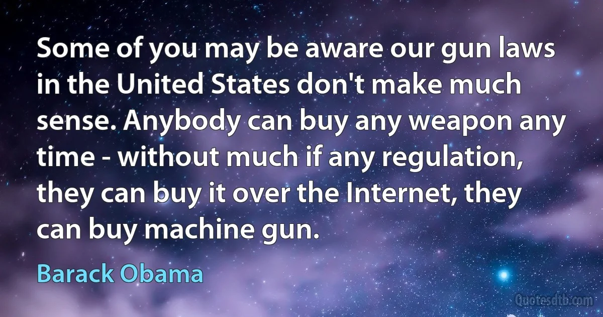 Some of you may be aware our gun laws in the United States don't make much sense. Anybody can buy any weapon any time - without much if any regulation, they can buy it over the Internet, they can buy machine gun. (Barack Obama)