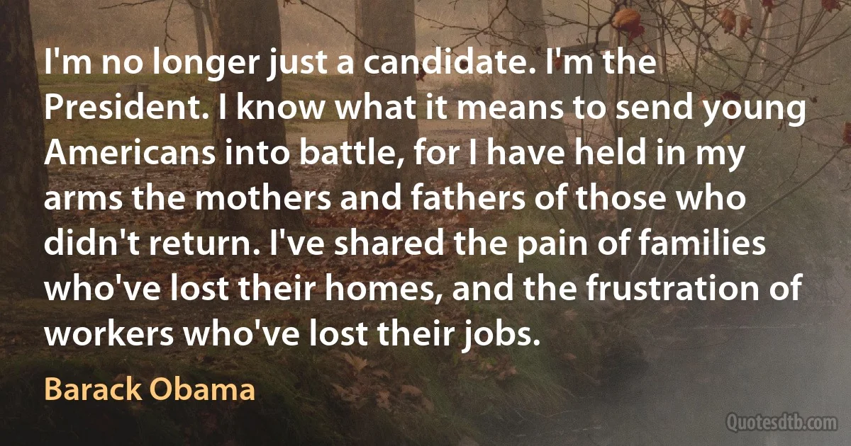 I'm no longer just a candidate. I'm the President. I know what it means to send young Americans into battle, for I have held in my arms the mothers and fathers of those who didn't return. I've shared the pain of families who've lost their homes, and the frustration of workers who've lost their jobs. (Barack Obama)