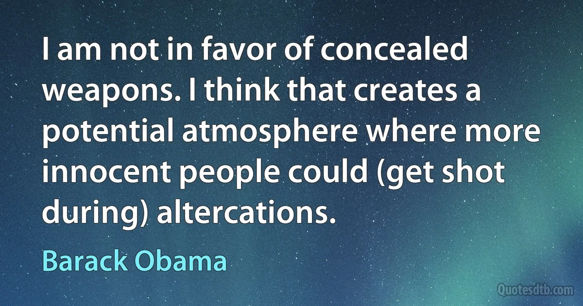 I am not in favor of concealed weapons. I think that creates a potential atmosphere where more innocent people could (get shot during) altercations. (Barack Obama)