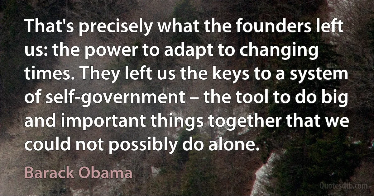 That's precisely what the founders left us: the power to adapt to changing times. They left us the keys to a system of self-government – the tool to do big and important things together that we could not possibly do alone. (Barack Obama)