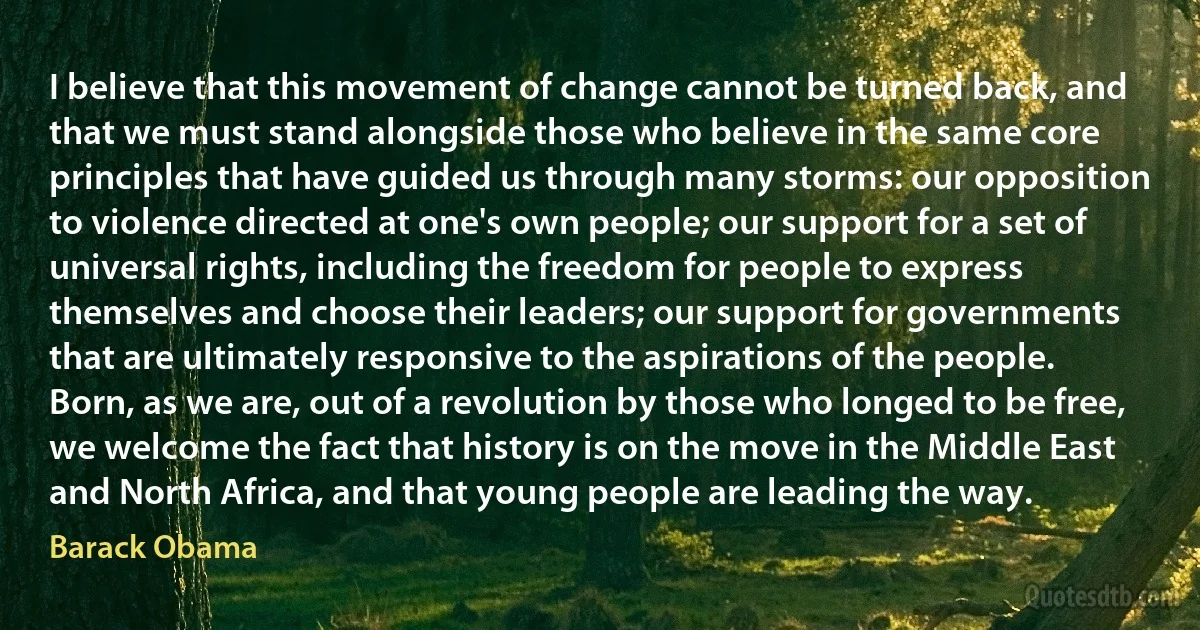 I believe that this movement of change cannot be turned back, and that we must stand alongside those who believe in the same core principles that have guided us through many storms: our opposition to violence directed at one's own people; our support for a set of universal rights, including the freedom for people to express themselves and choose their leaders; our support for governments that are ultimately responsive to the aspirations of the people.
Born, as we are, out of a revolution by those who longed to be free, we welcome the fact that history is on the move in the Middle East and North Africa, and that young people are leading the way. (Barack Obama)