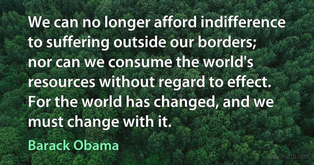 We can no longer afford indifference to suffering outside our borders; nor can we consume the world's resources without regard to effect. For the world has changed, and we must change with it. (Barack Obama)