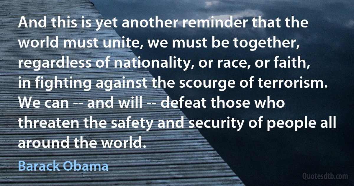 And this is yet another reminder that the world must unite, we must be together, regardless of nationality, or race, or faith, in fighting against the scourge of terrorism. We can -- and will -- defeat those who threaten the safety and security of people all around the world. (Barack Obama)