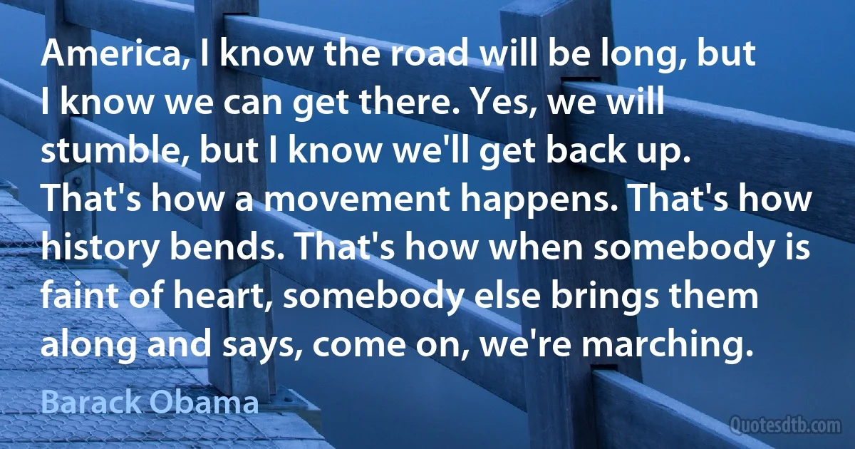 America, I know the road will be long, but I know we can get there. Yes, we will stumble, but I know we'll get back up. That's how a movement happens. That's how history bends. That's how when somebody is faint of heart, somebody else brings them along and says, come on, we're marching. (Barack Obama)