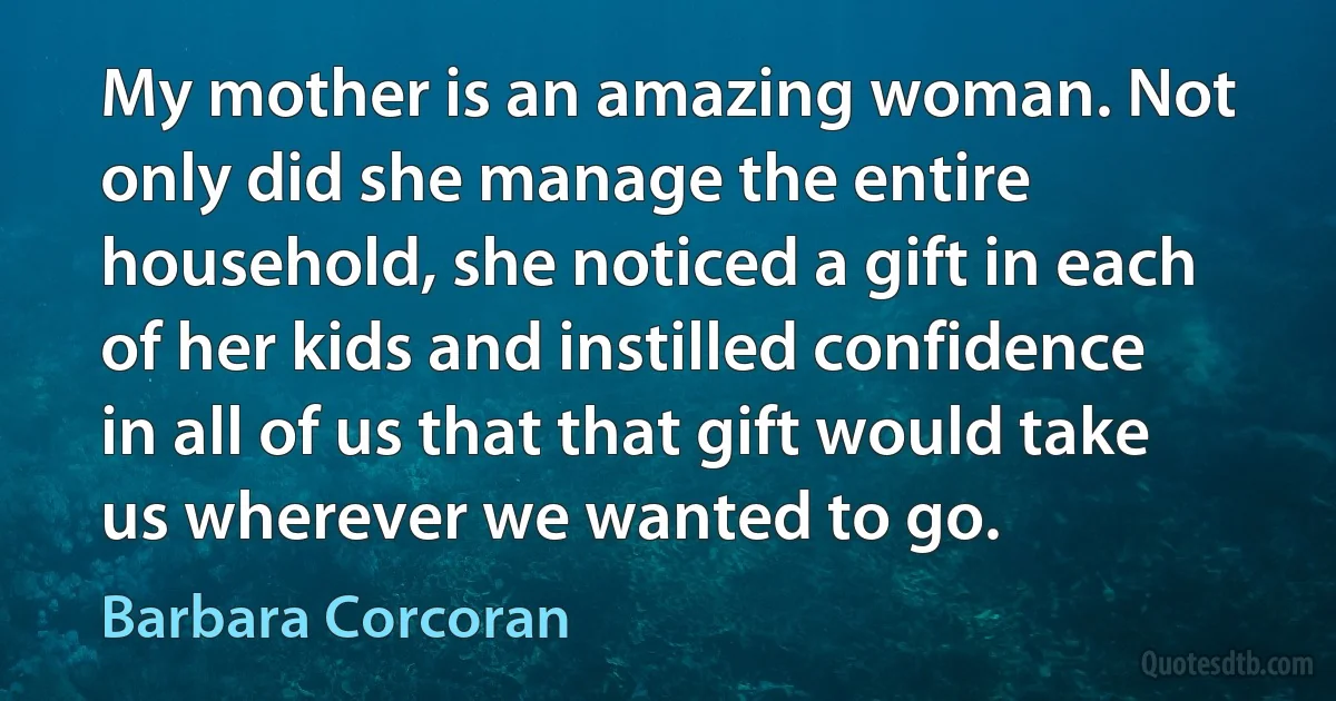 My mother is an amazing woman. Not only did she manage the entire household, she noticed a gift in each of her kids and instilled confidence in all of us that that gift would take us wherever we wanted to go. (Barbara Corcoran)