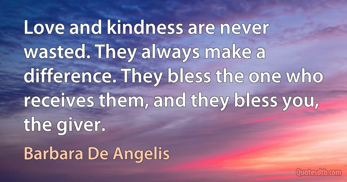 Love and kindness are never wasted. They always make a difference. They bless the one who receives them, and they bless you, the giver. (Barbara De Angelis)