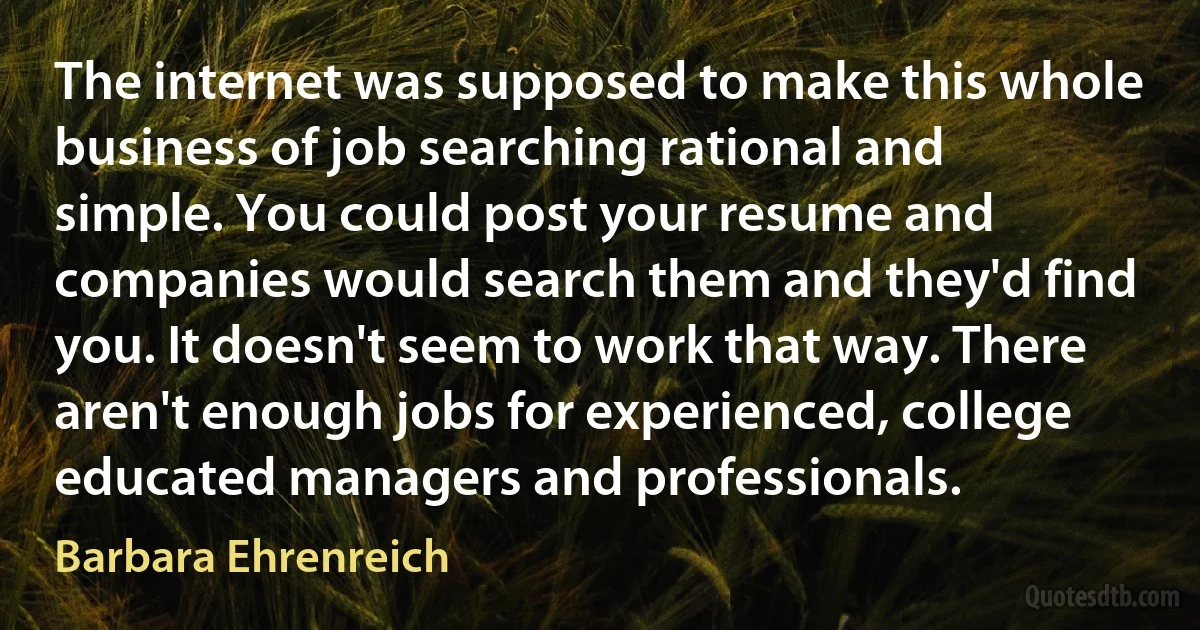 The internet was supposed to make this whole business of job searching rational and simple. You could post your resume and companies would search them and they'd find you. It doesn't seem to work that way. There aren't enough jobs for experienced, college educated managers and professionals. (Barbara Ehrenreich)